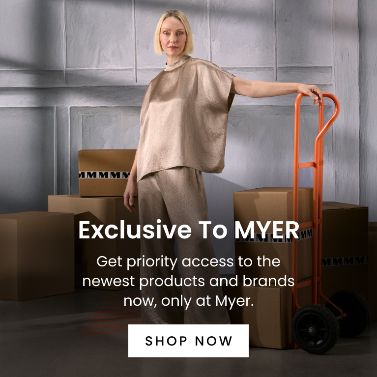 Exclusive to Myer. Get priority access to the newest products and brands now, only at Myer. Click here to Shop Now