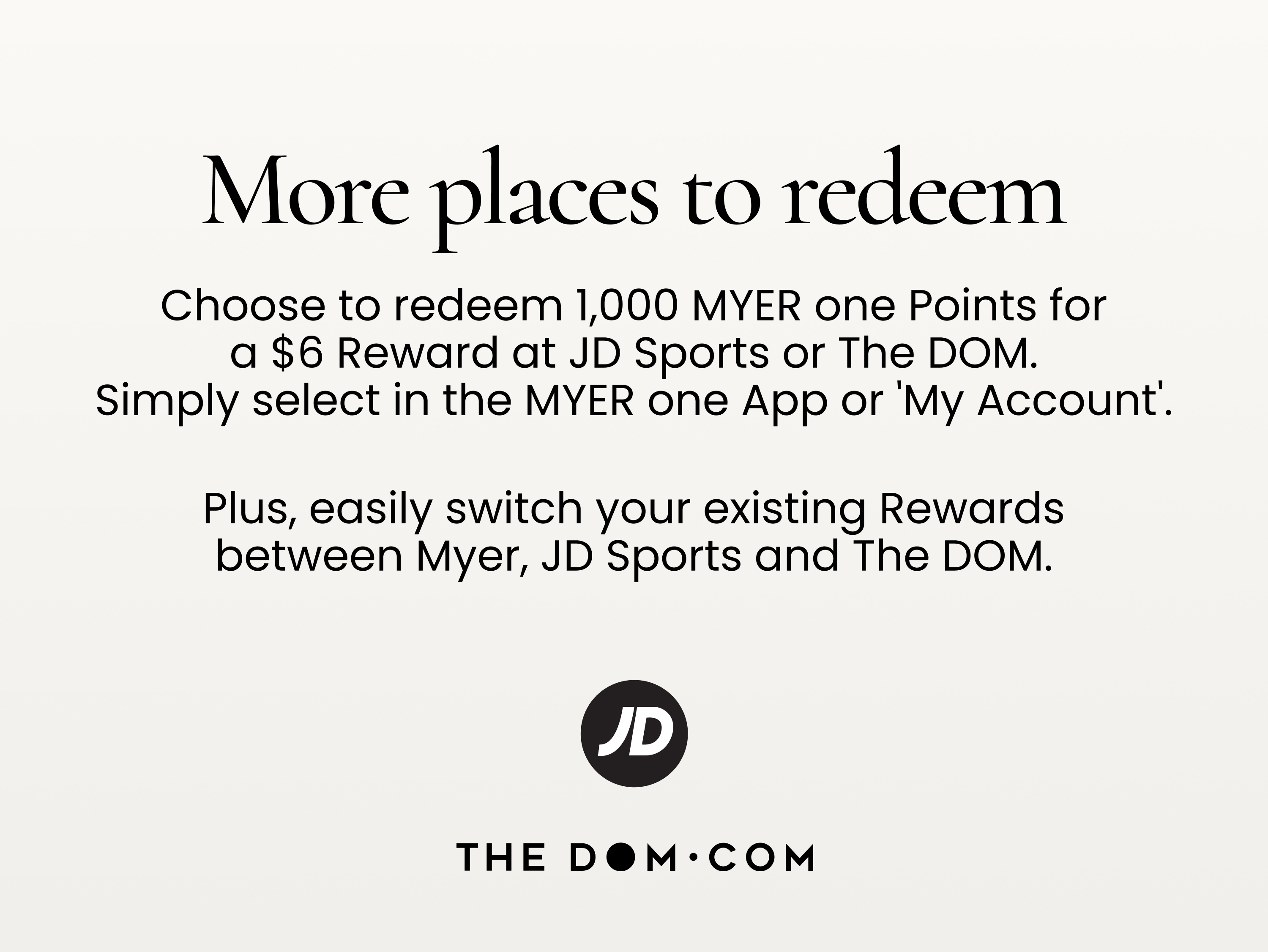 More places to redeem
Choose to redeem 1,000 MYER one Points for a $6 Reward at JD Sports or The DOM.
Simply select in the MYER one App or 'My Account'.
Plus, easily switch your existing Rewards between Myer, JD Sports and The DOM.