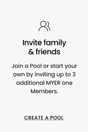 Invite family & friends Join a Pool or start your own by inviting up to 3 additional MYER one Members. CREATE A POOL