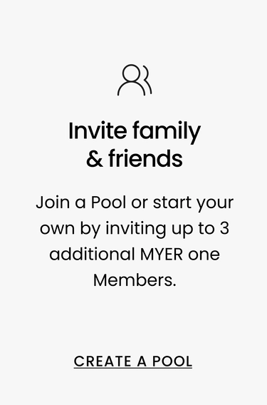 Invite family & friends Join a Pool or start your own by inviting up to 3 additional MYER one Members. CREATE A POOL