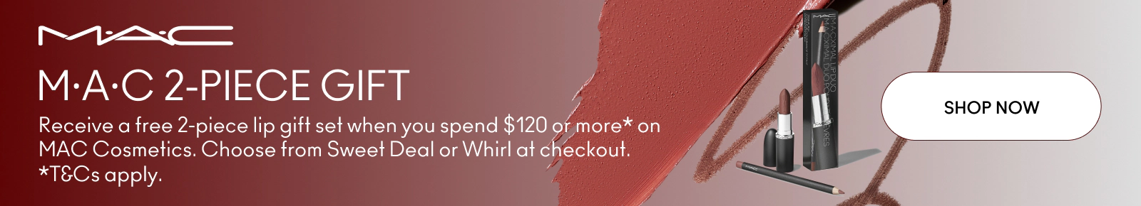 M·A·C 2-PIECE GIFT. Receive a free 2-piece lip gift set when you spend $120 or more* on MAC Cosmetics. Choose from Sweet Deal or Whirl at checkout. *T&Cs apply.