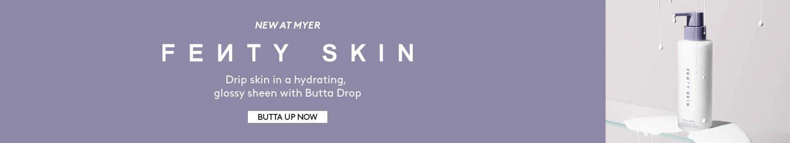 New at Myer Fenty Skin. Drip skin in a hydrating, glossy sheen with Butta Drop. Click here to shop now.