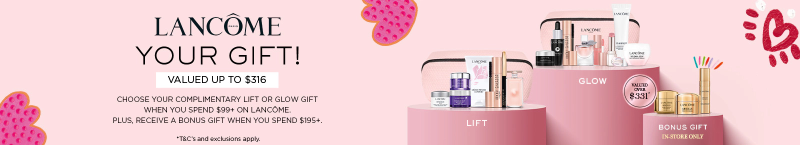 Lancôme Your gift!
Valued up to $316
Choose your complimentary Lift or
Glow gift when you spend $99+ on
Lancôme. Plus, receive a bonus gift
when you spend $195+.
Valued over $331
Bonus gift
In-store only
*T&Cs and exclusions apply. Click here to shop now.