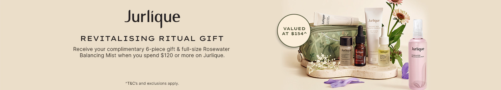 Jurlique Revitalising ritual gift. Receive your complimentary 6-piece gift & full-size Rosewater Balancing Mist when you spend $120 or more on Jurlique. Valued at $154. T&Cs and exclusions apply.
