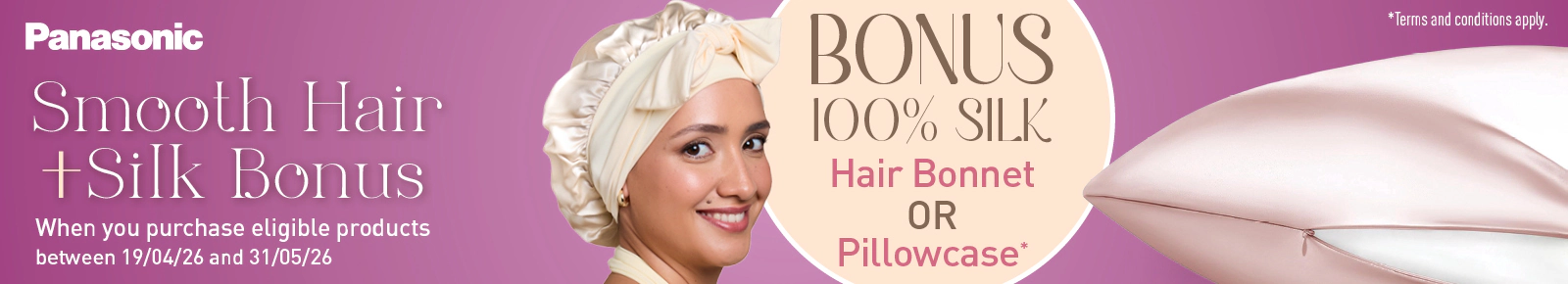 Panasonic Smooth Hair and Silk Bonus when you purchase eligible products between 19/04/26 and 31/05/26.
Bonus 100% Silk Hair Bonnet or Pillowcase*
*Terms and conditions apply.