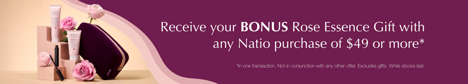 Receive your BONUS Rose Essence Gift with any Natio purchase of $49 or more*
*In one transaction. Not in conjunction with any other offer. Excludes gifts. While stocks last.