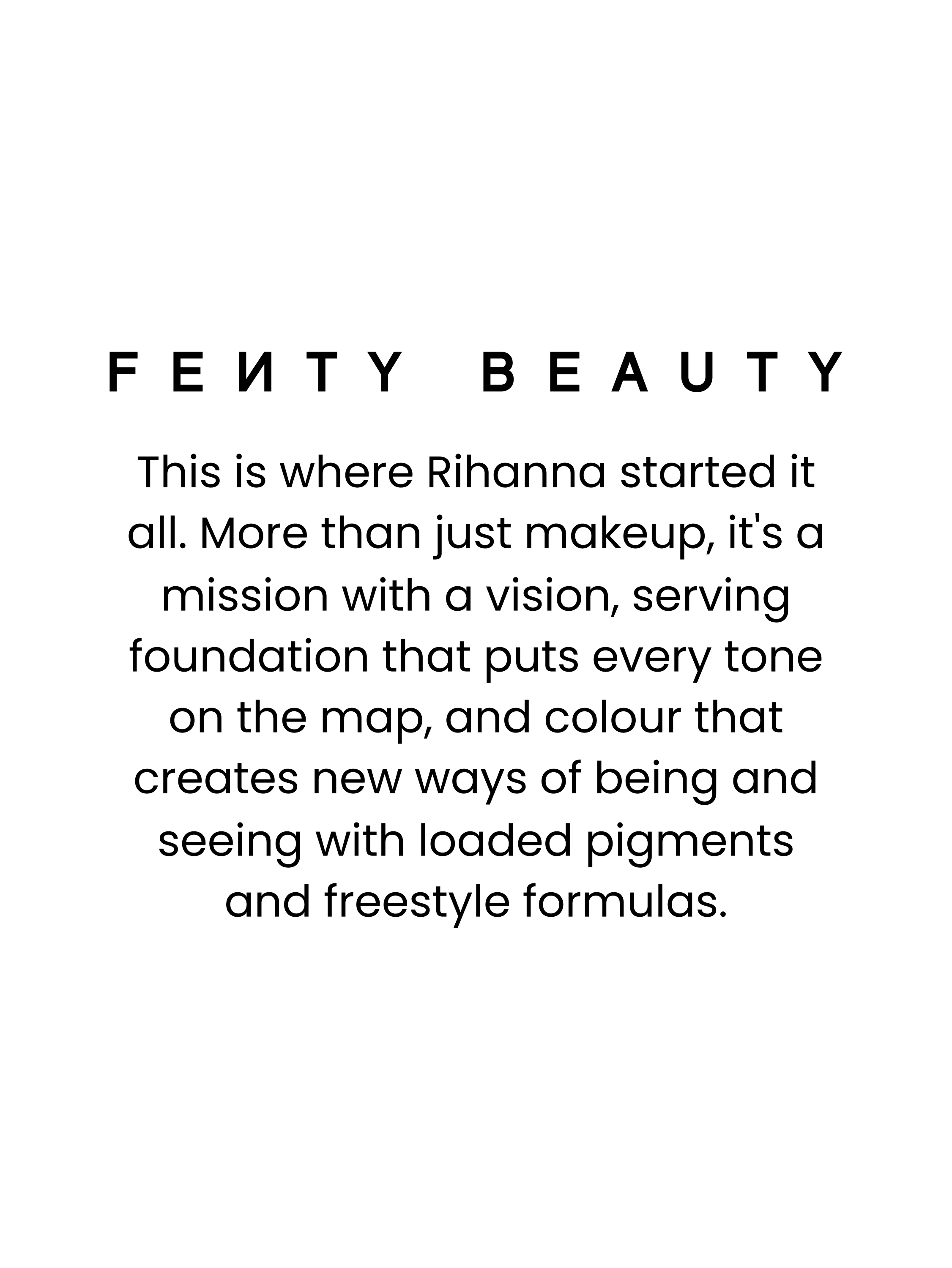 FENTY BEAUTY.
This is where Rihanna started it all.
More than just makeup, it's a mission with a vision, serving foundation that puts every tone on the map, and colour that creates new ways of being and seeing with loaded pigments and freestyle formulas.