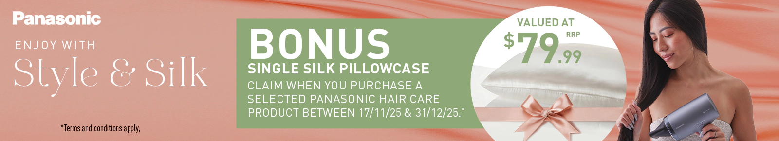 Panasonic
ENJOY WITH Style & Silk
BONUS SINGLE SILK PILLOWCASE
Claim when you purchase a selected Panasonic hair care product between 17/11/25 & 31/12/25.*
VALUED AT $79.99 RRP
Terms and conditions apply.