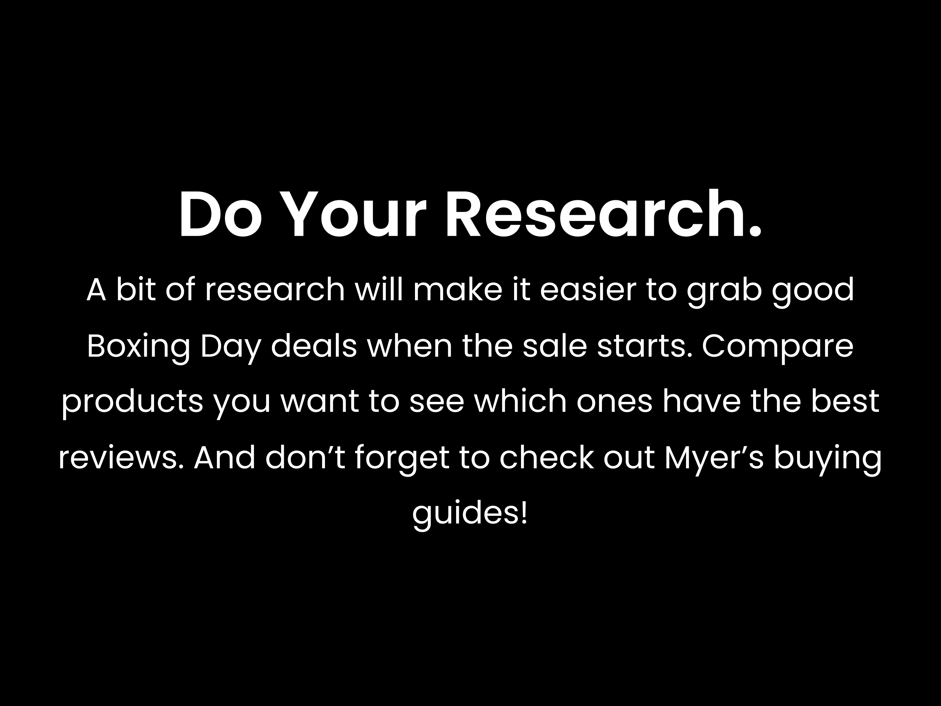 A bit of research will make it easier to grab good Boxing Day deals when the sale starts. Compare products you want to see which ones have the best reviews. And don’t forget to check out Myer’s buying guides!