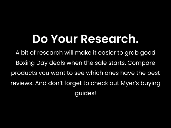 A bit of research will make it easier to grab good Boxing Day deals when the sale starts. Compare products you want to see which ones have the best reviews. And don’t forget to check out Myer’s buying guides!