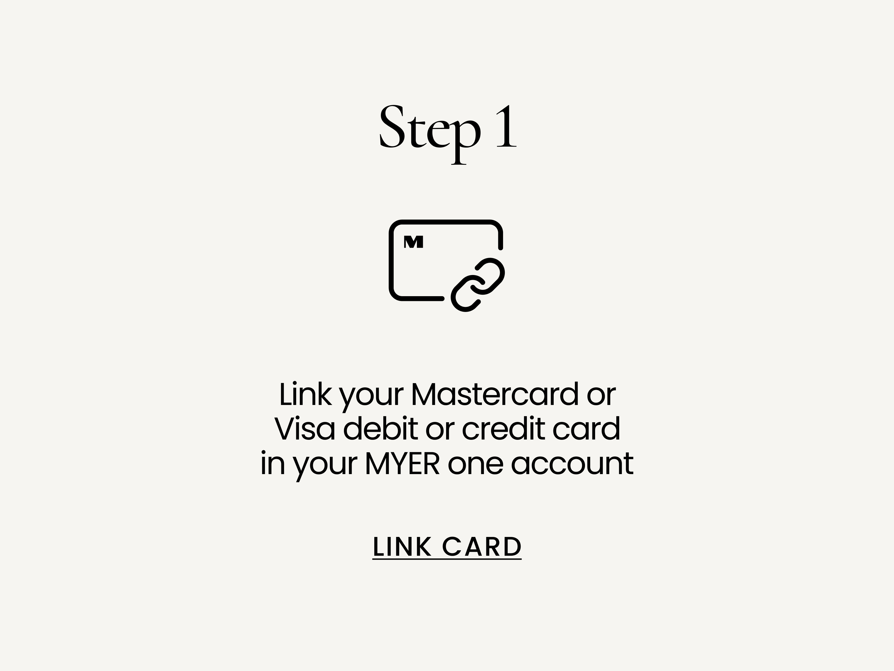 Link your Mastercard, Visa or Eftpos debit or credit card in your MYER one account. LINK CARD