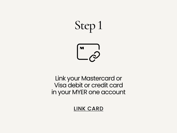 Link your Mastercard, Visa or Eftpos debit or credit card in your MYER one account. LINK CARD