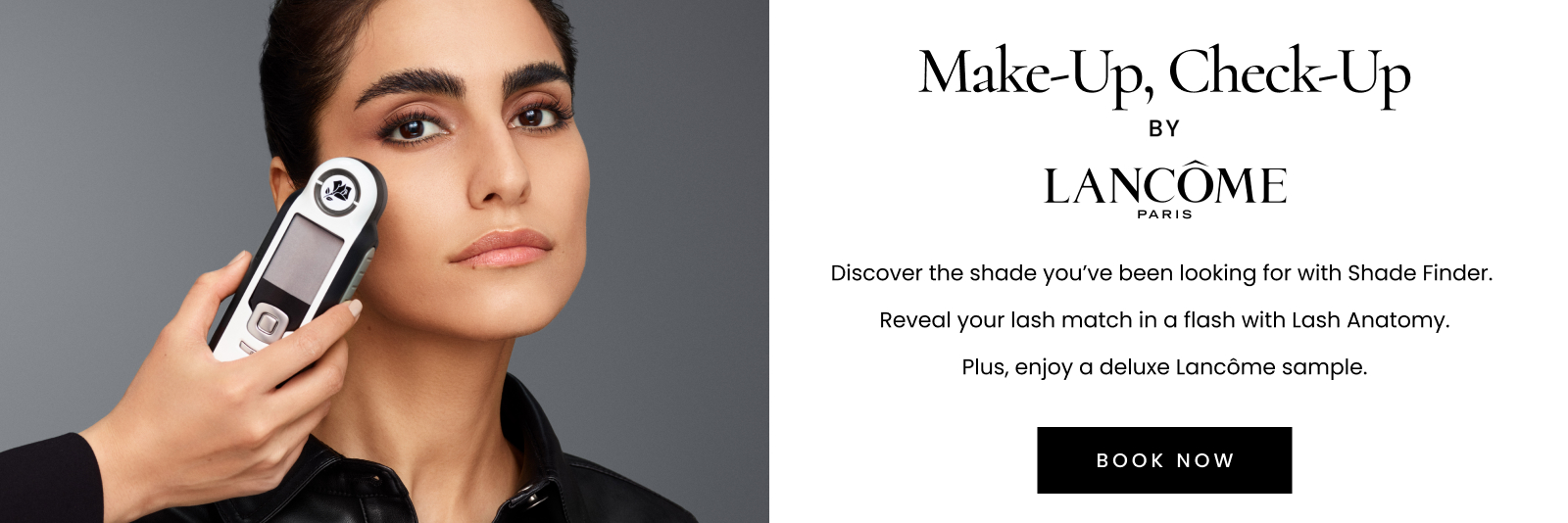 Make-Up, Check-Up by LANCÔME PARIS. Discover the shade you’ve been looking for with Shade Finder. Reveal your lash match in a flash with Lash Anatomy. Plus, enjoy a deluxe sample valued up to $65. Click here to book now.