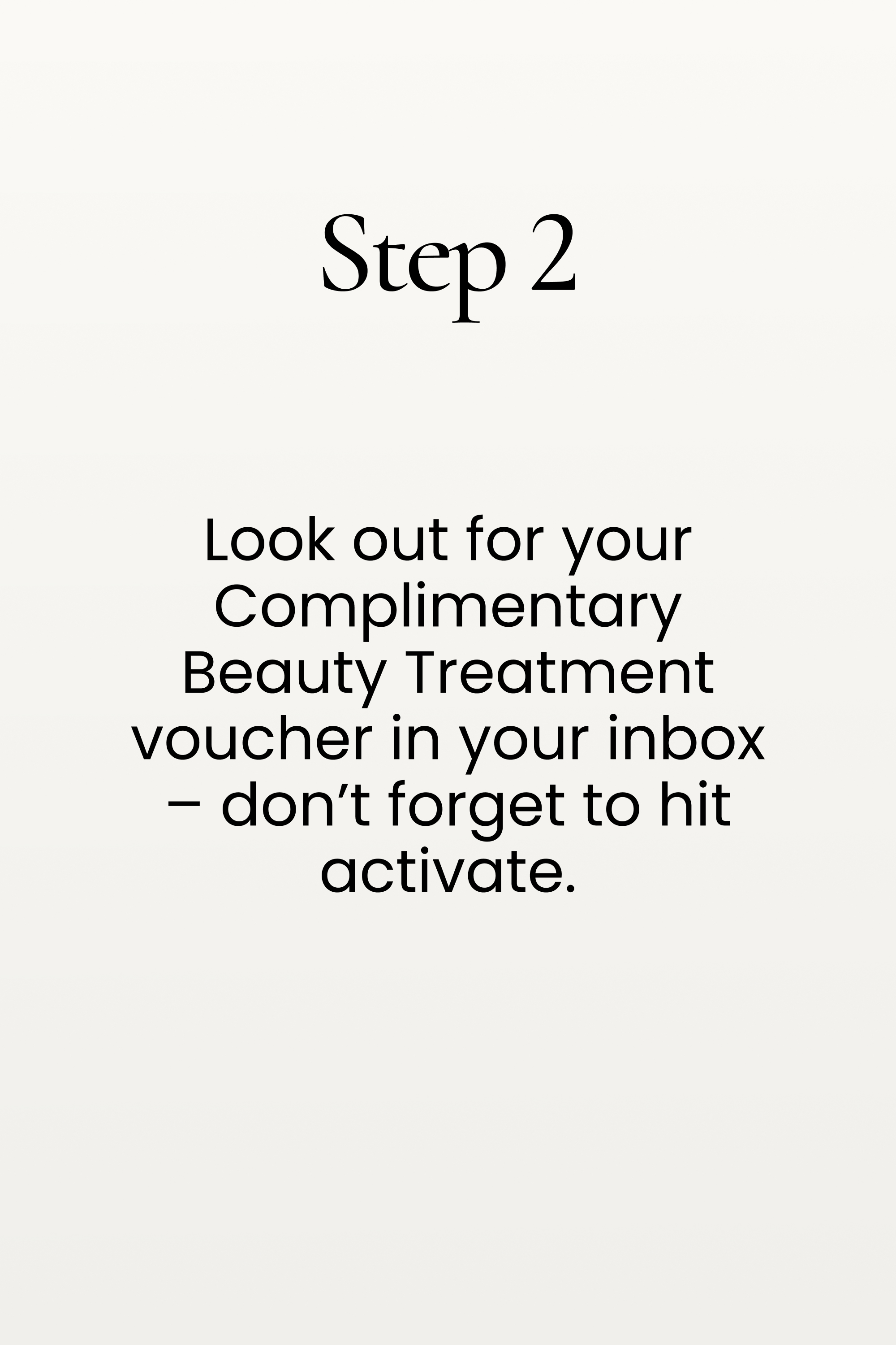 Step 2. Look out for your Complimentary Beauty Treatment voucher in your inbox – don’t forget to hit activate.