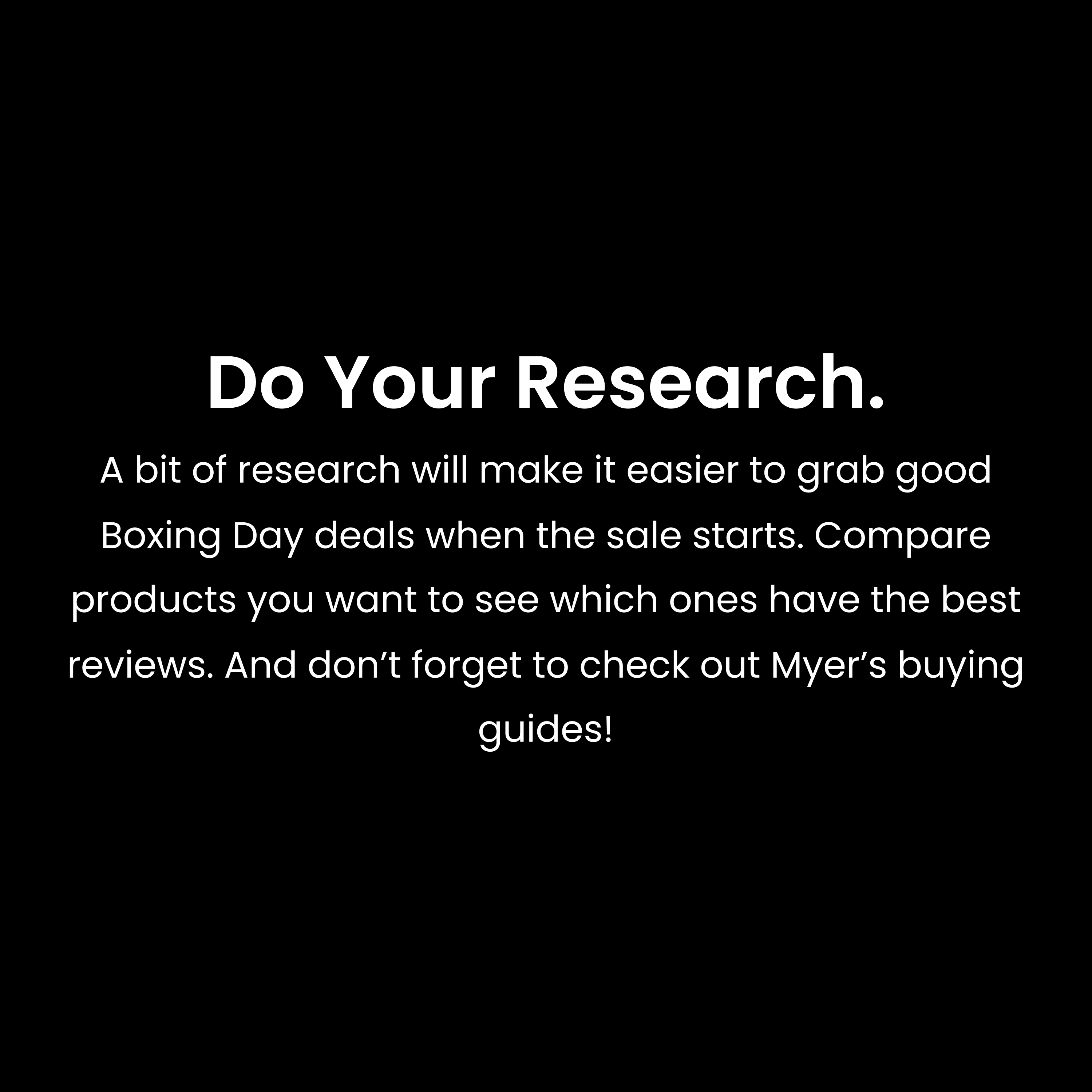 A bit of research will make it easier to grab good Boxing Day deals when the sale starts. Compare products you want to see which ones have the best reviews. And don’t forget to check out Myer’s buying guides!