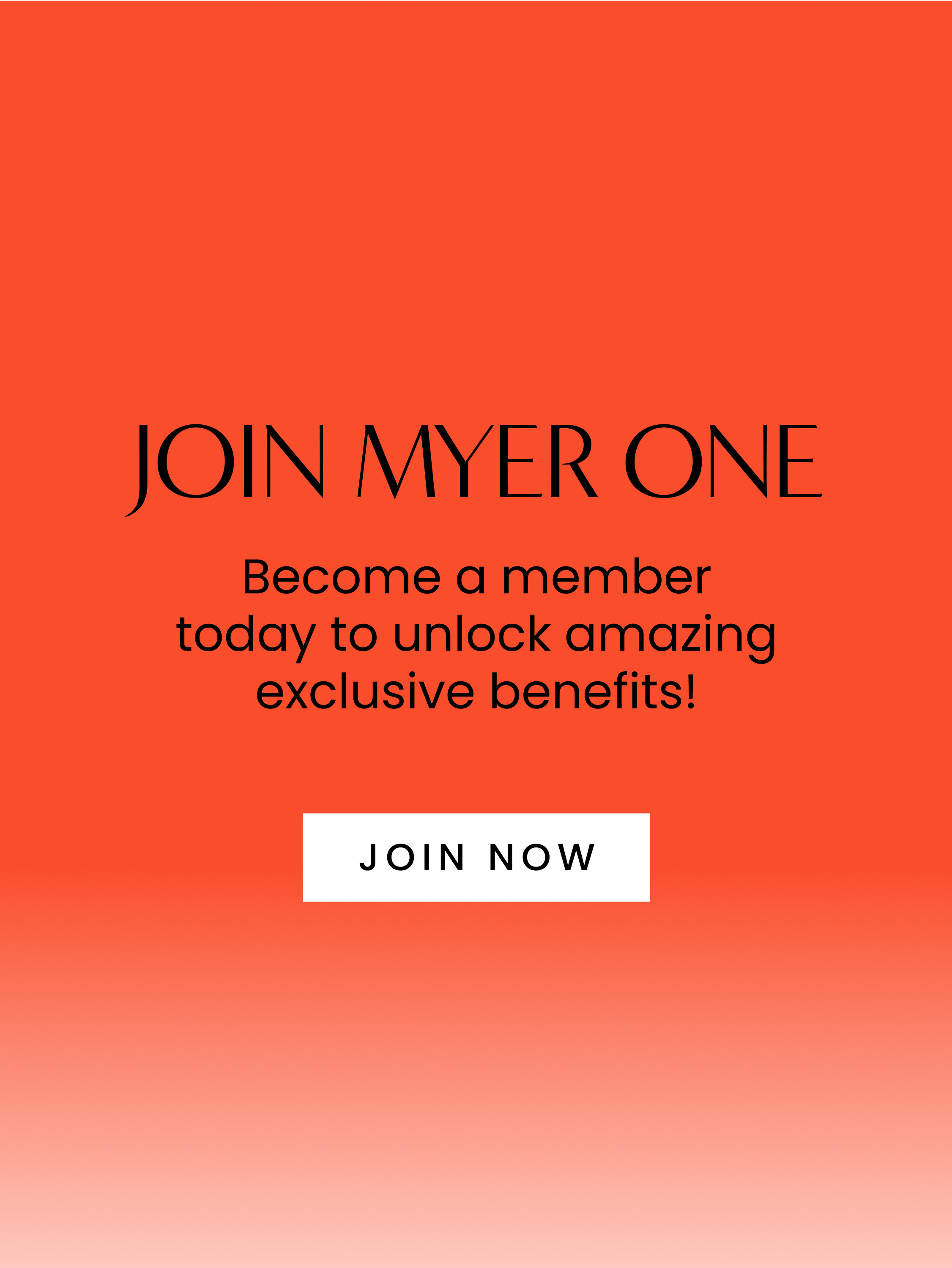 Join Myer one. Become a member today to unlock amazing exclusive benefits! Click here to join now.