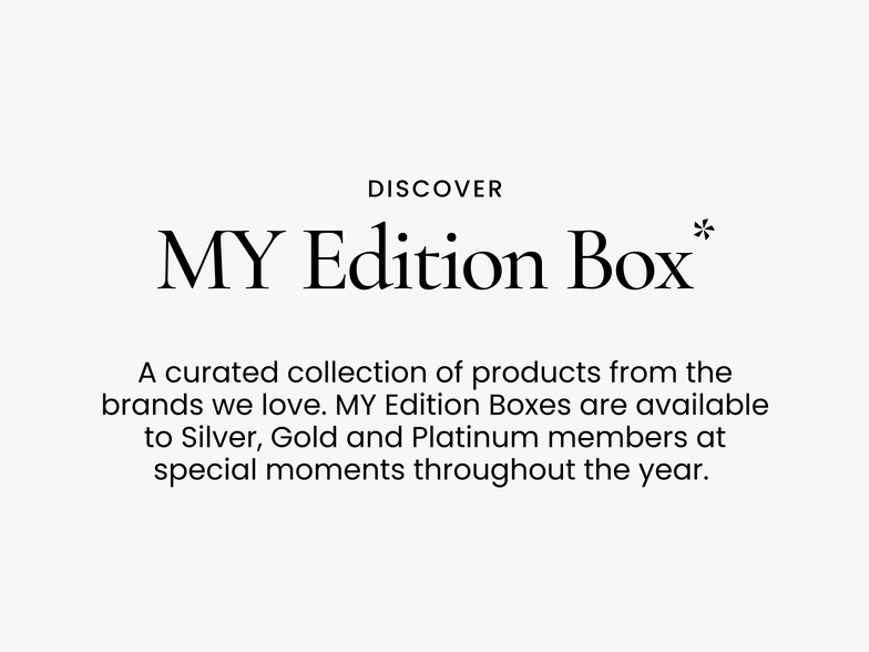 Discover.
My Edition Box*
A curated collection of products from the brands we love. My Edition Boxes are available to Silver, Gold and Platinum members at special moments throughout the year.