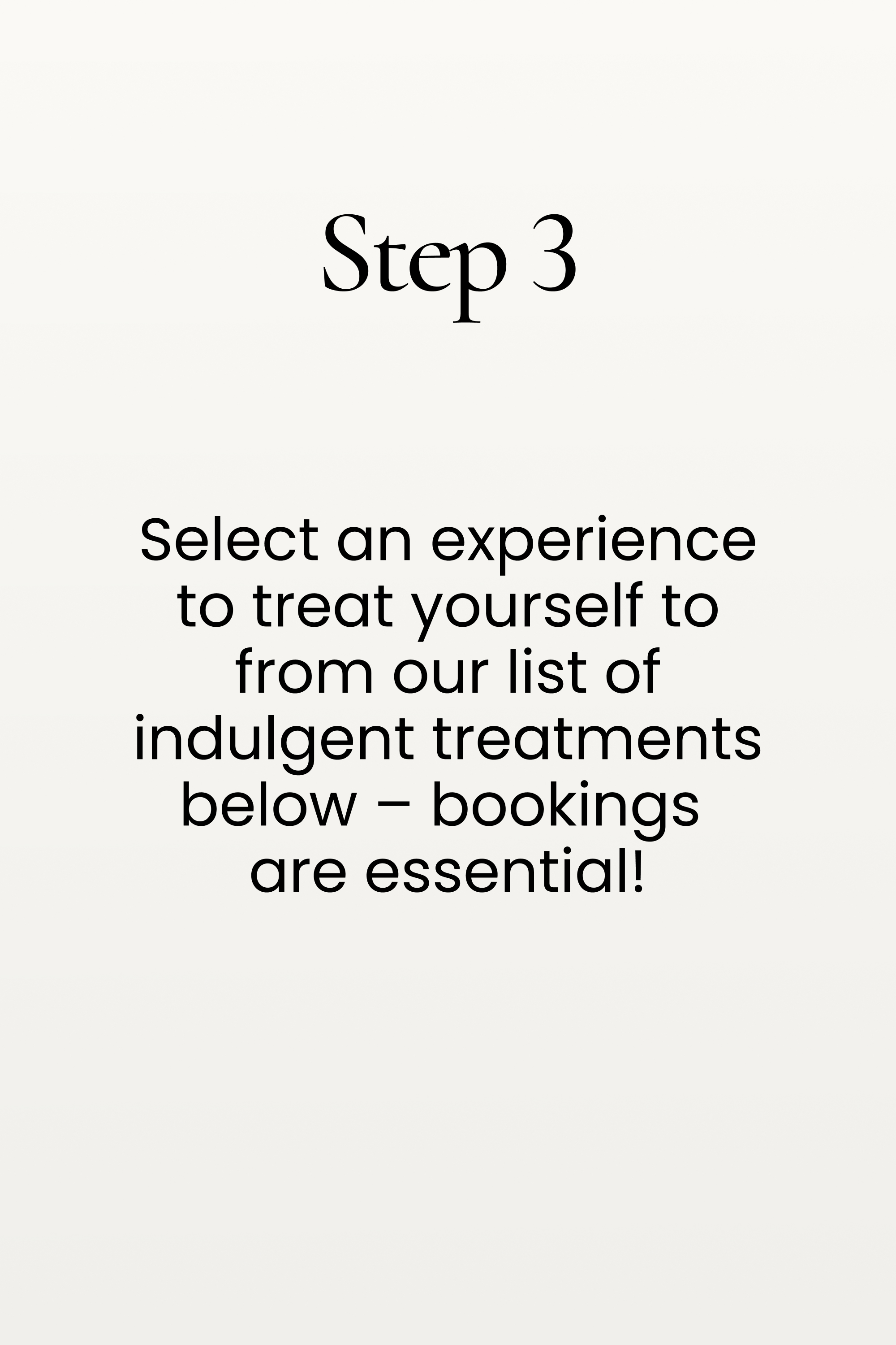 Step 3. Select an experience to treat yourself to from our list of indulgent treatments below – bookings are essential!