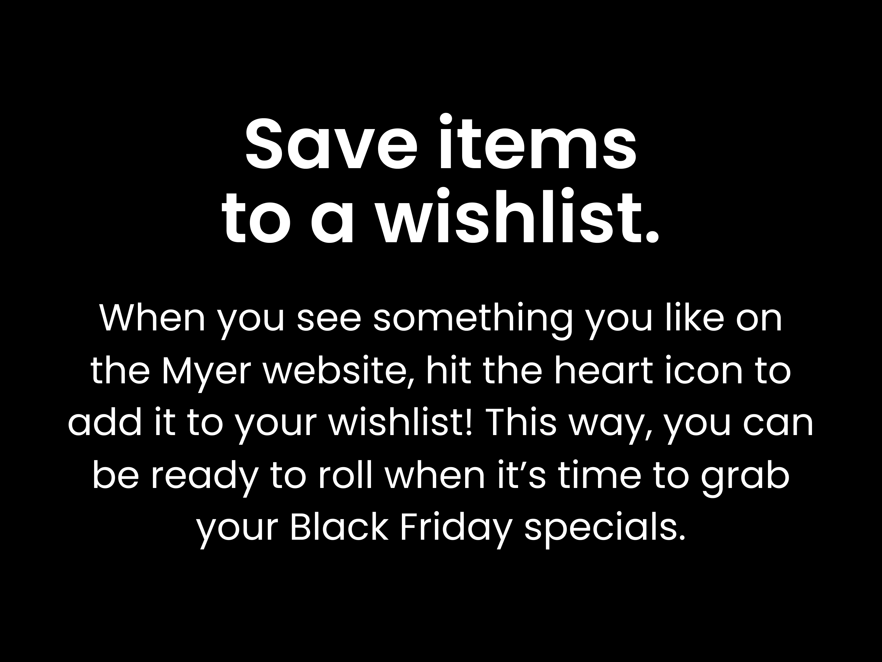 Save items to a wishlist: When you see something you like on the Myer website, hit the heart icon to add it to your wishlist! This way, you can be ready to roll when it’s time to grab your Black Friday specials.