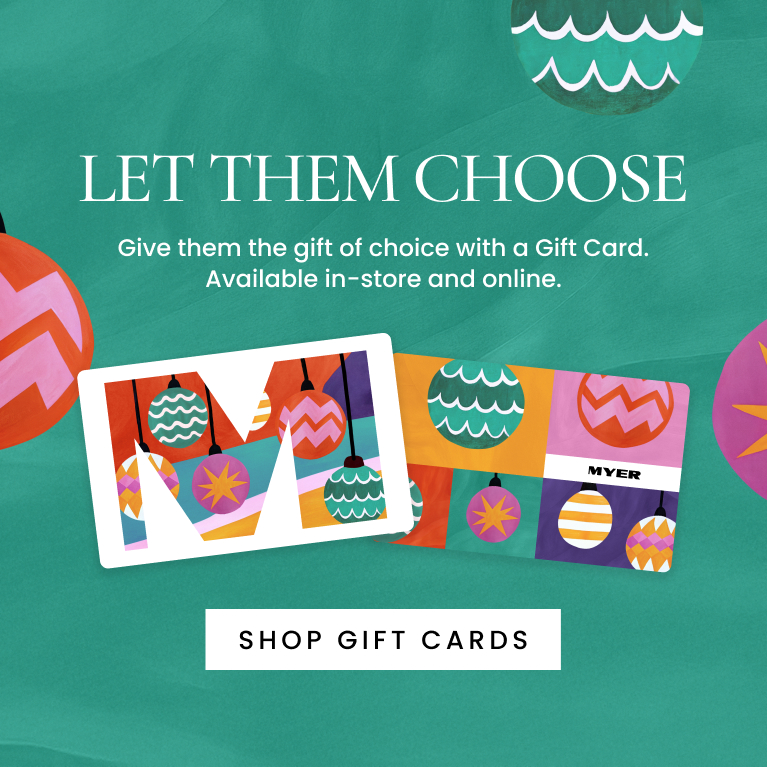 Let Them Choose. The best gift of all. Give them the gift of choice with a Myer gift card. Available in-store and online. Shop Here.