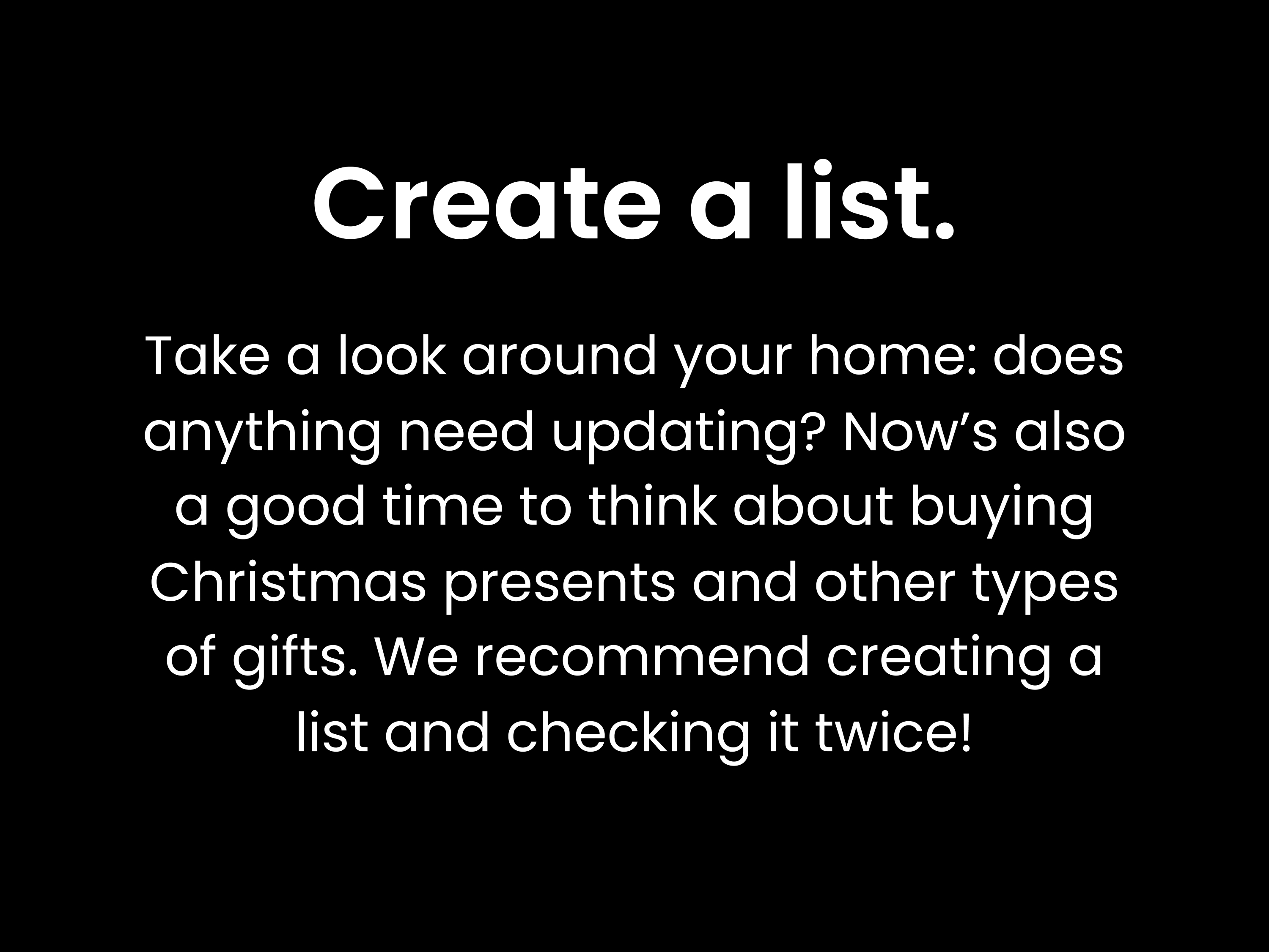 Create a list. Take a look around your home: does anything need updating? Now’s also a good time to think about buying Christmas presents and other types of gifts. We recommend creating a list and checking it twice!