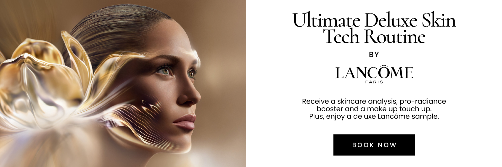 Ultimate Deluxe Skin Tech Routine BY LANCÔME
 PARIS. Receive a skincare analysis, pro-radiance
 booster and a make up touch up.
 Plus, enjoy a deluxe Lancôme sample.