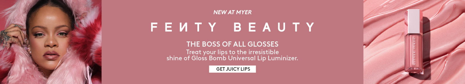 New at Myer Fenty Beauty. The boss of all glosses. Treat your lips to the irresistable shine of Gloss Bomb Universal Lip Luminizer. Click here to shop now.