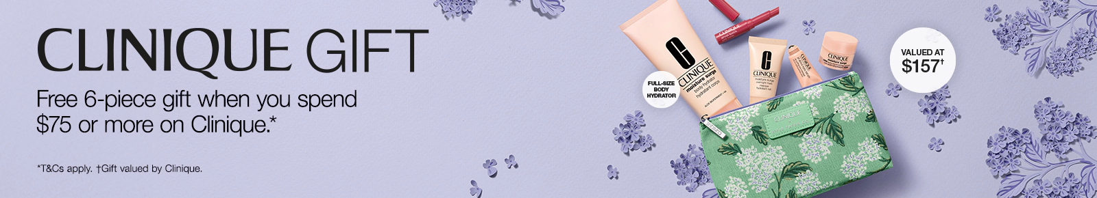 Clinique gift. Free 6-piece gift when you spend $75 or more on Clinique.*
Valued at $157. T&Cs apply. Gift valued by Clinique.