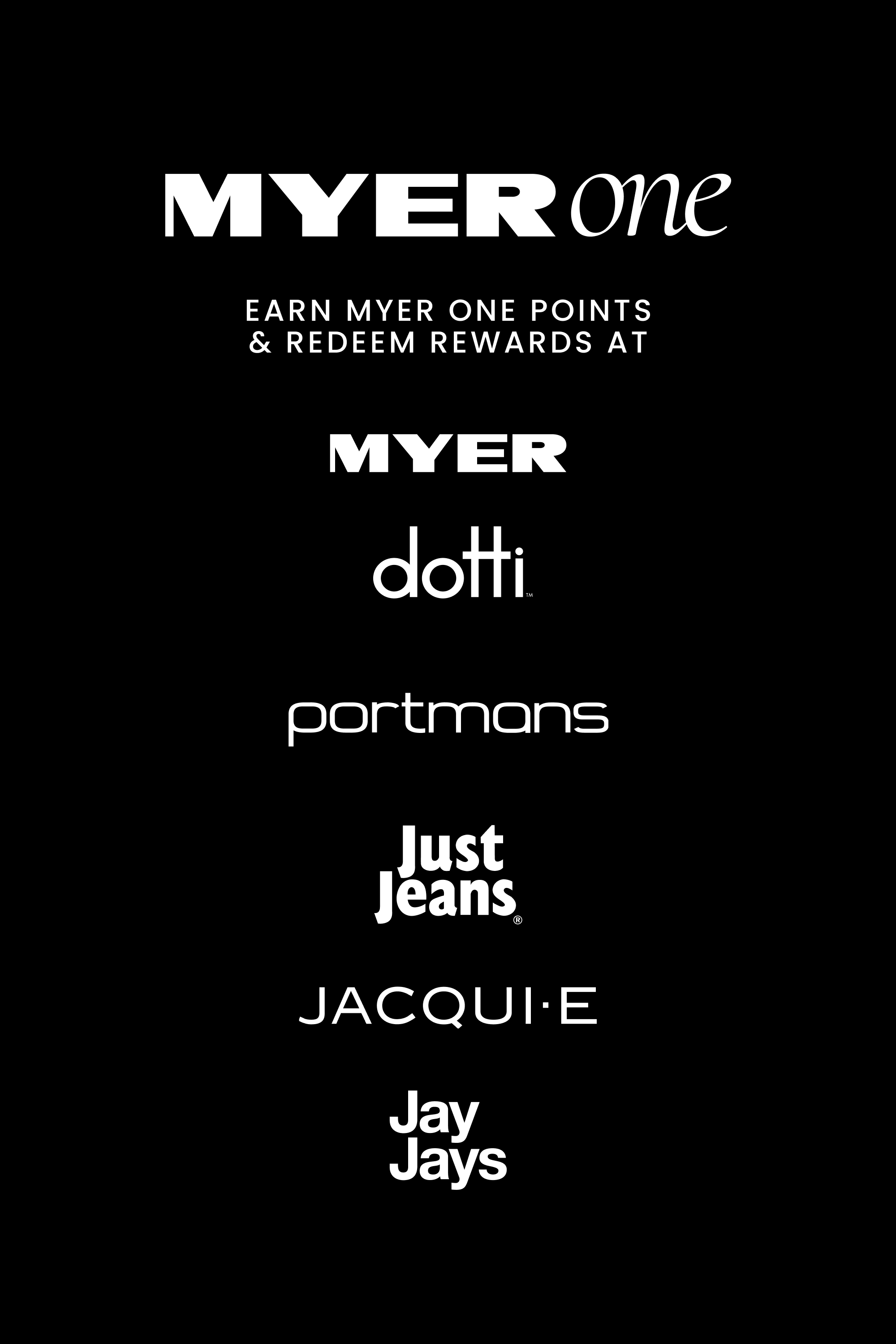We’re excited to announce that MYER one Members can now earn Credits and redeem Rewards when shopping in-store or online at Just Jeans, Jay Jays, Dotti, Portmans, Jacqui E and Myer.

Simply scan your Myer One card or app in-store or enter your 16-digit member number online at the checkout.

Not a member? Join today.