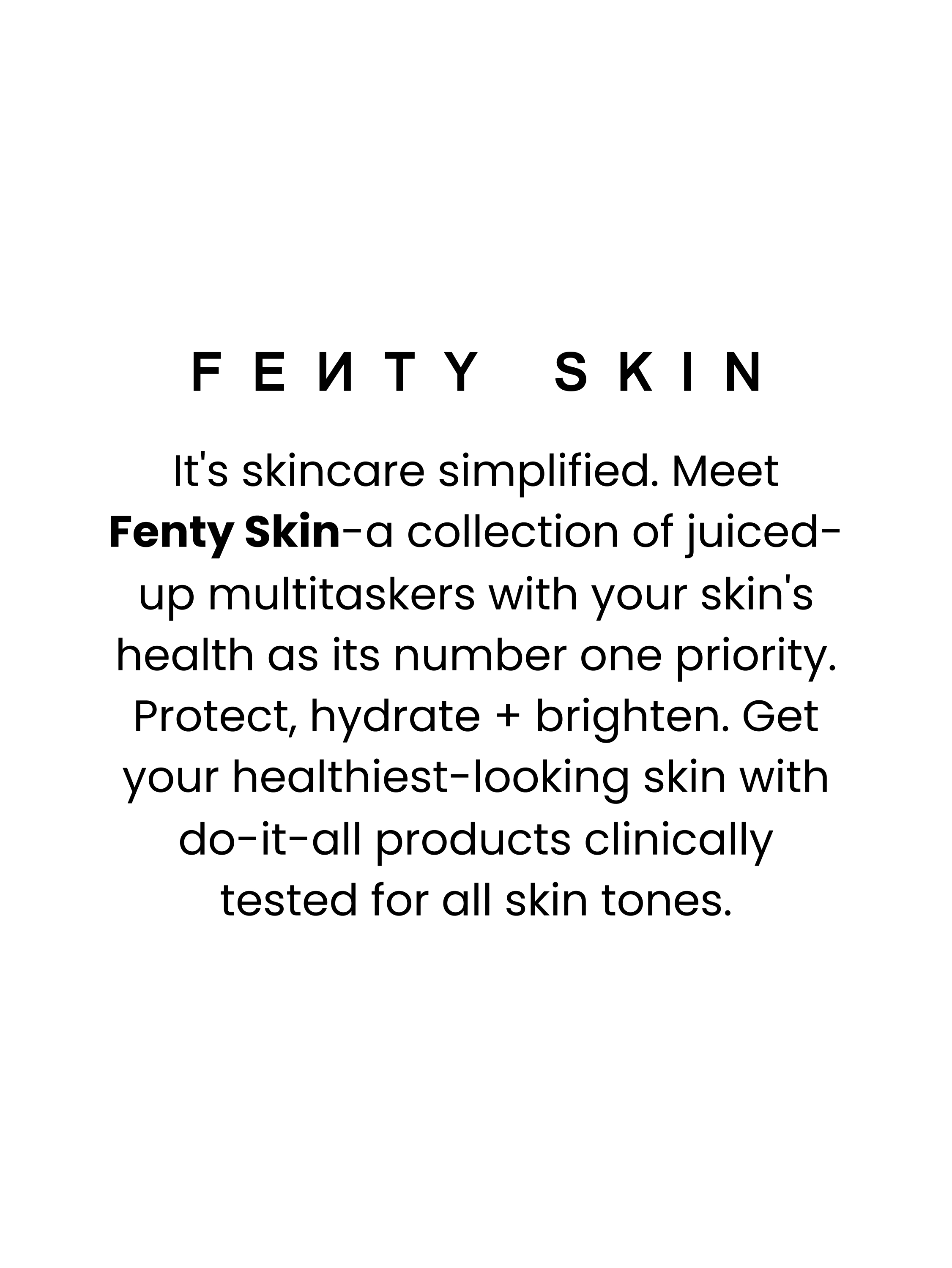 FENTY SKIN. It's skincare simplified. Meet Fenty Skin – a collection of juiced-up multitaskers with your skin's health as its number one priority. Protect, hydrate + brighten. Get your healthiest-looking skin with do-it-all products clinically tested for all skin tones.