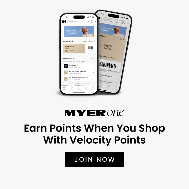 MYER one
Earn Points When You Shop With Velocity Points
If you’re a MYER one Member, you’ll earn MYER one Points for the total transaction you make with Velocity Points.
JOIN NOW