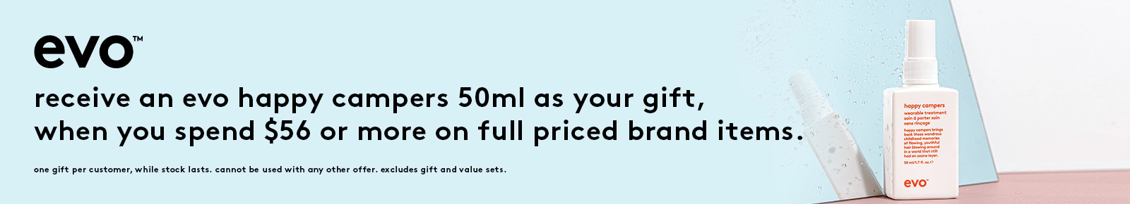 Receive an evo happy campers 50ml as your gift,
when you spend $56 or more on full priced brand items.
One gift per customer, while stock lasts. Cannot be used with any other offer. Excludes gift and value sets.