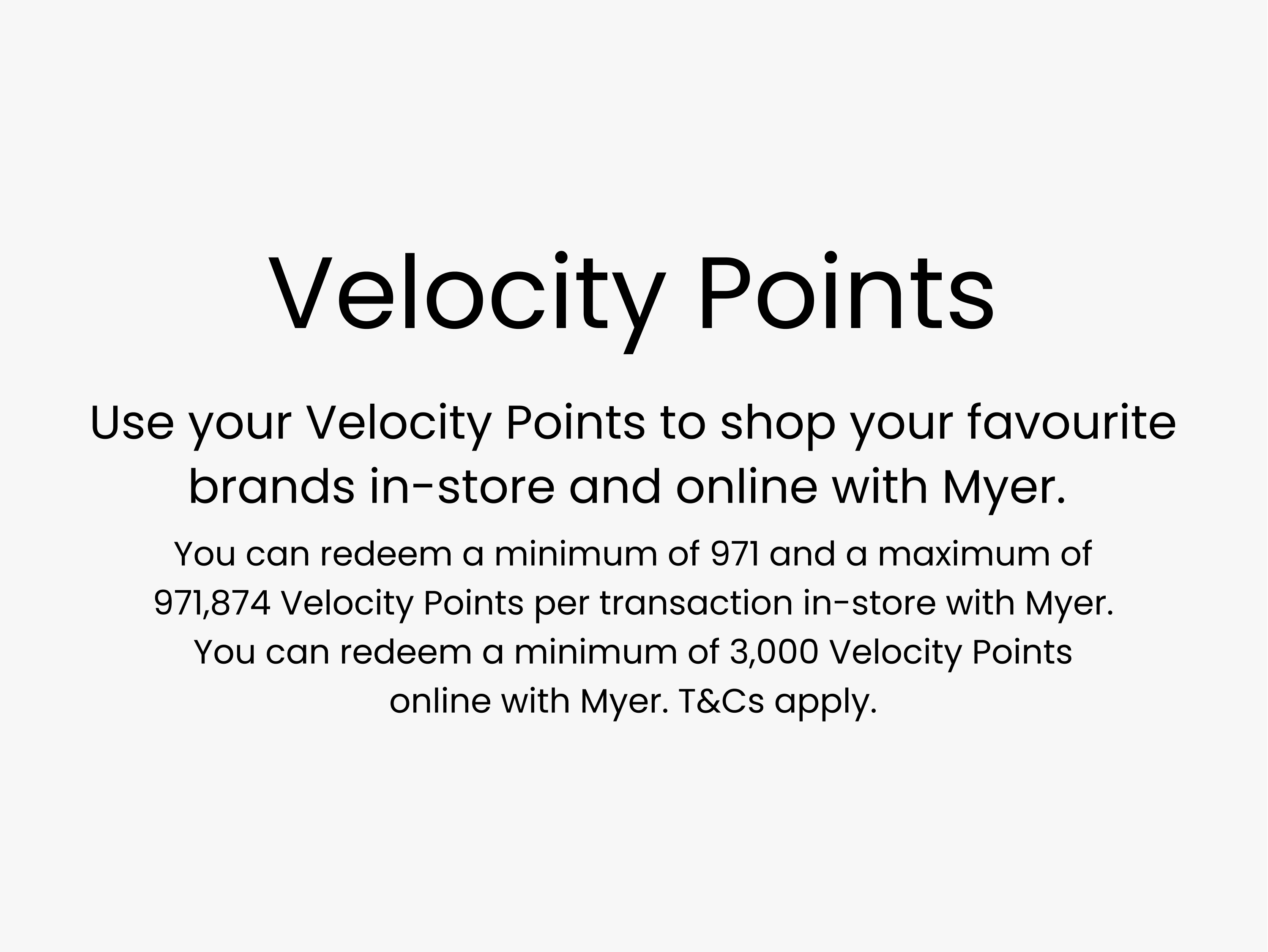 Use your Velocity Points to shop your favourite brands in-store and online with Myer. You can redeem a minimum of 971 and a maximum of 971,874 Velocity Points per transaction in-store with Myer. You can redeem a minimum of 3,000 Velocity Points online with Myer. T&Cs apply.