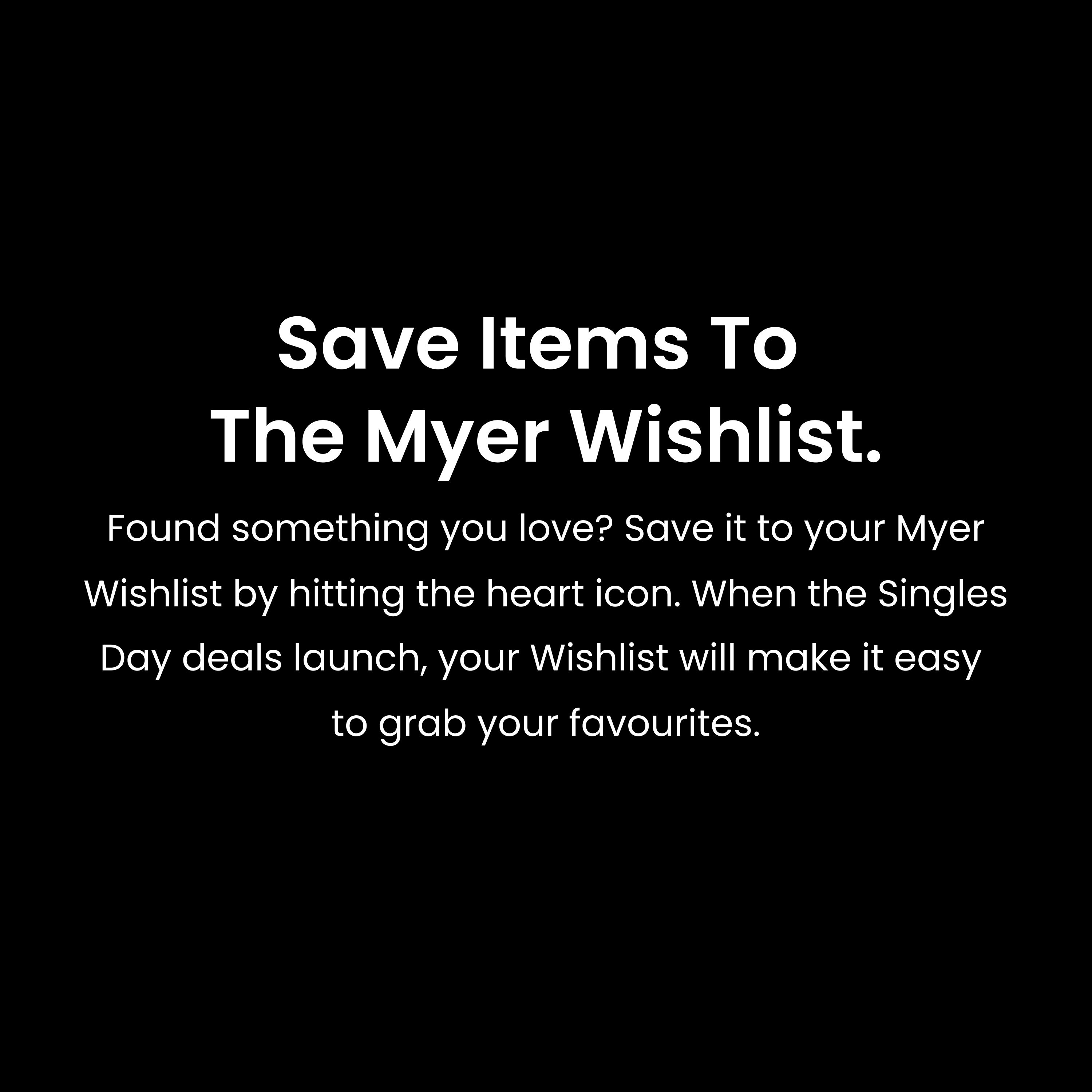 Save items to the Myer Wishlist. Found something you love? Save it to your Myer Wishlist by hitting the heart icon. When the Singles Day deals launch, your Wishlist will make it easy to grab your favourites.