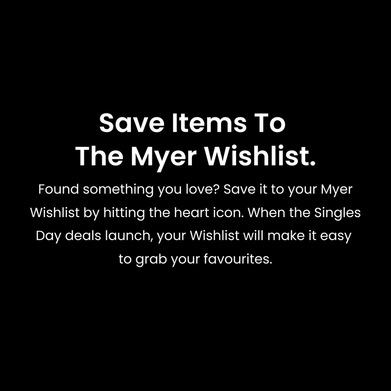 Save items to the Myer Wishlist. Found something you love? Save it to your Myer Wishlist by hitting the heart icon. When the Singles Day deals launch, your Wishlist will make it easy to grab your favourites.