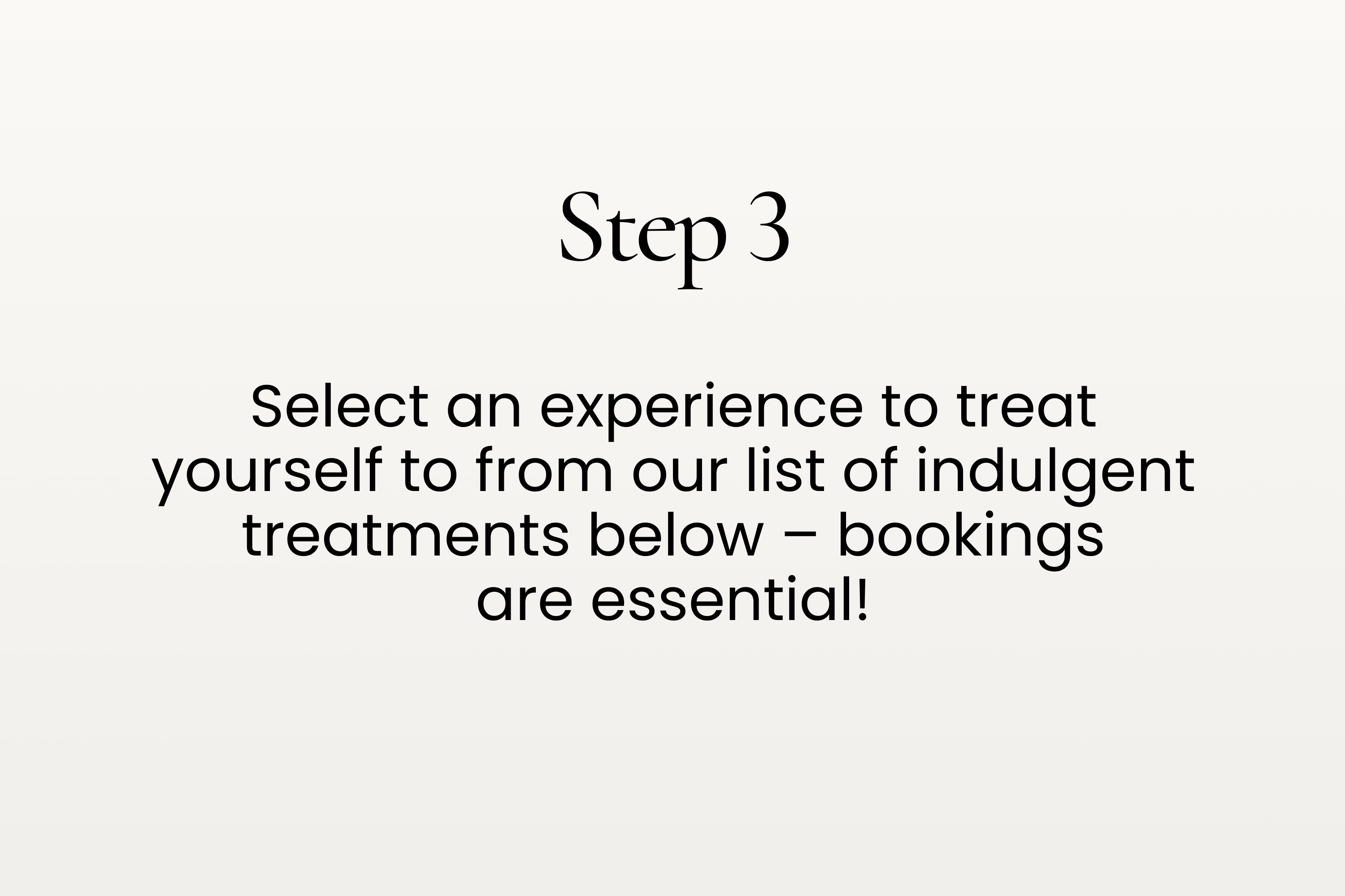 Step 3. Select an experience to treat yourself to from our list of indulgent treatments below – bookings are essential!