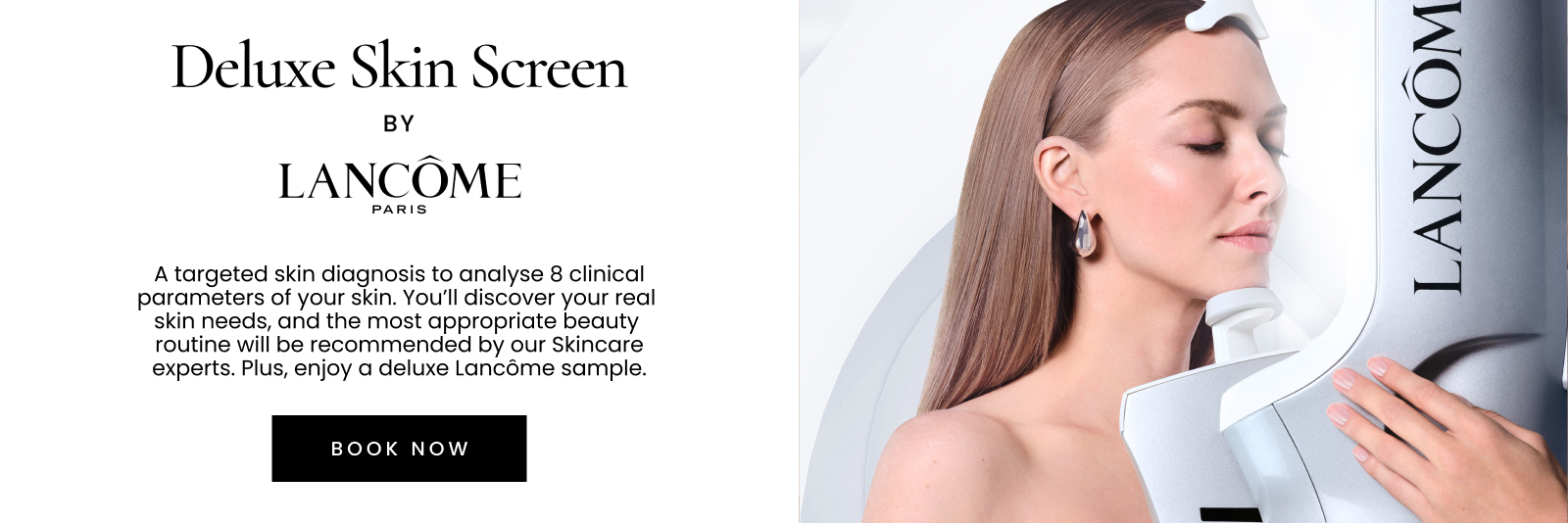 Deluxe Skin Screen by LANCÔME PARIS. A targeted skin diagnosis to analyse 8 clinical parameters of your skin. You’ll discover your real skin needs, and the most appropriate beauty routine will be recommended by our Skincare experts. Plus, enjoy a deluxe sample valued up to $65.. Click here to book now.