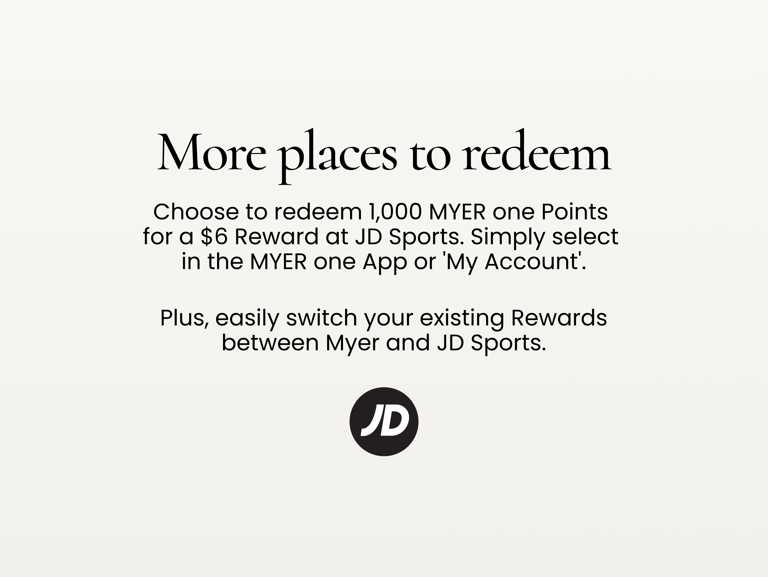 More places to redeem
Choose to redeem 1,000 MYER one Points for a $6 Reward at JD Sports.
Simply select in the MYER one App or 'My Account'.
Plus, easily switch your existing Rewards between Myer and JD Sports.