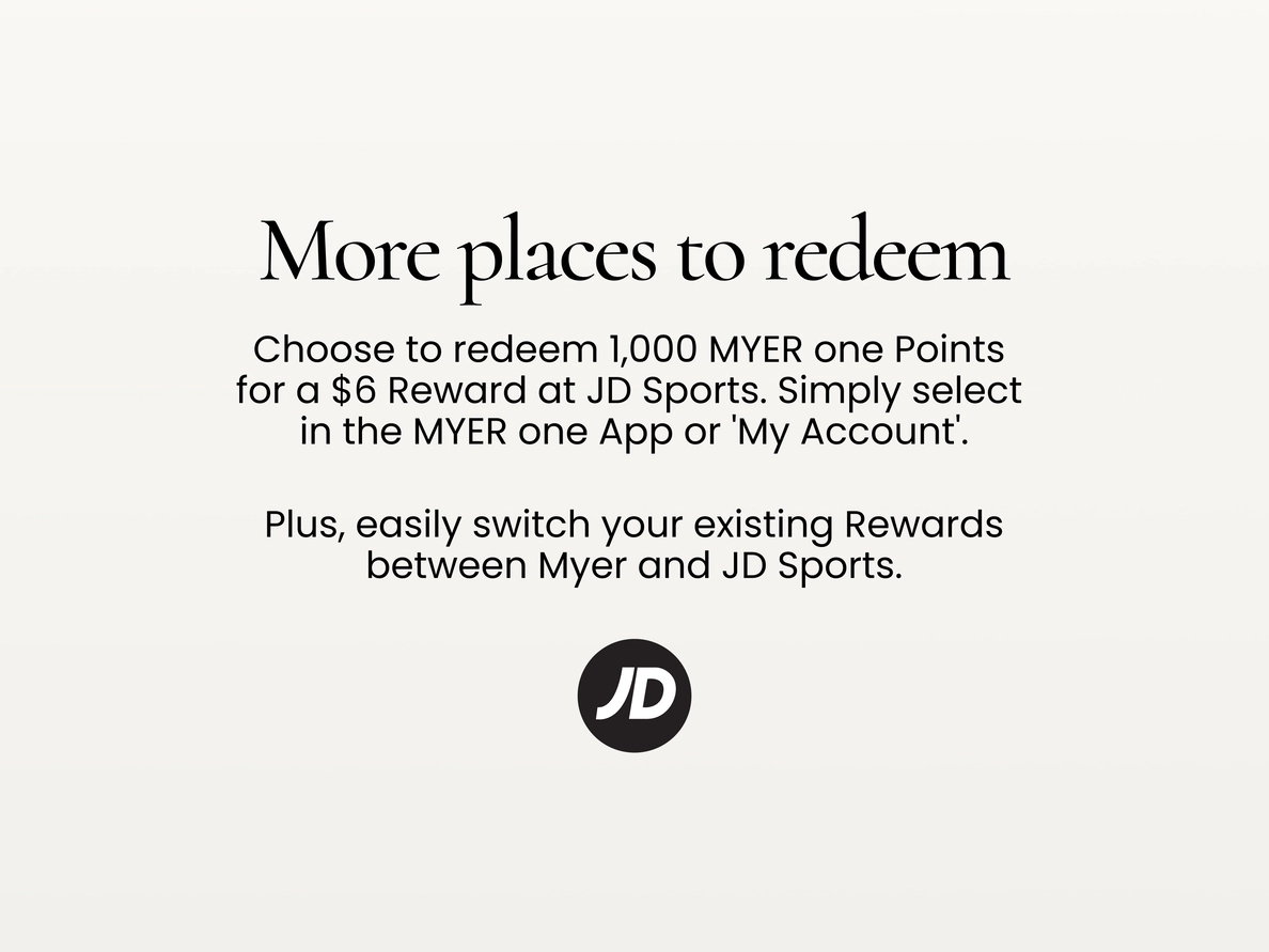 More places to redeem
Choose to redeem 1,000 MYER one Points for a $6 Reward at JD Sports.
Simply select in the MYER one App or 'My Account'.
Plus, easily switch your existing Rewards between Myer and JD Sports.