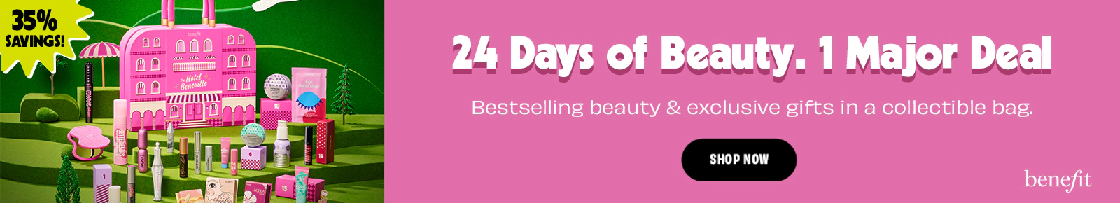 35% Savings!
24 Days Of Beauty
1 Major Deal
Bestselling beauty & exclusive gifts in a collectable bag
Shop Now
Benefit