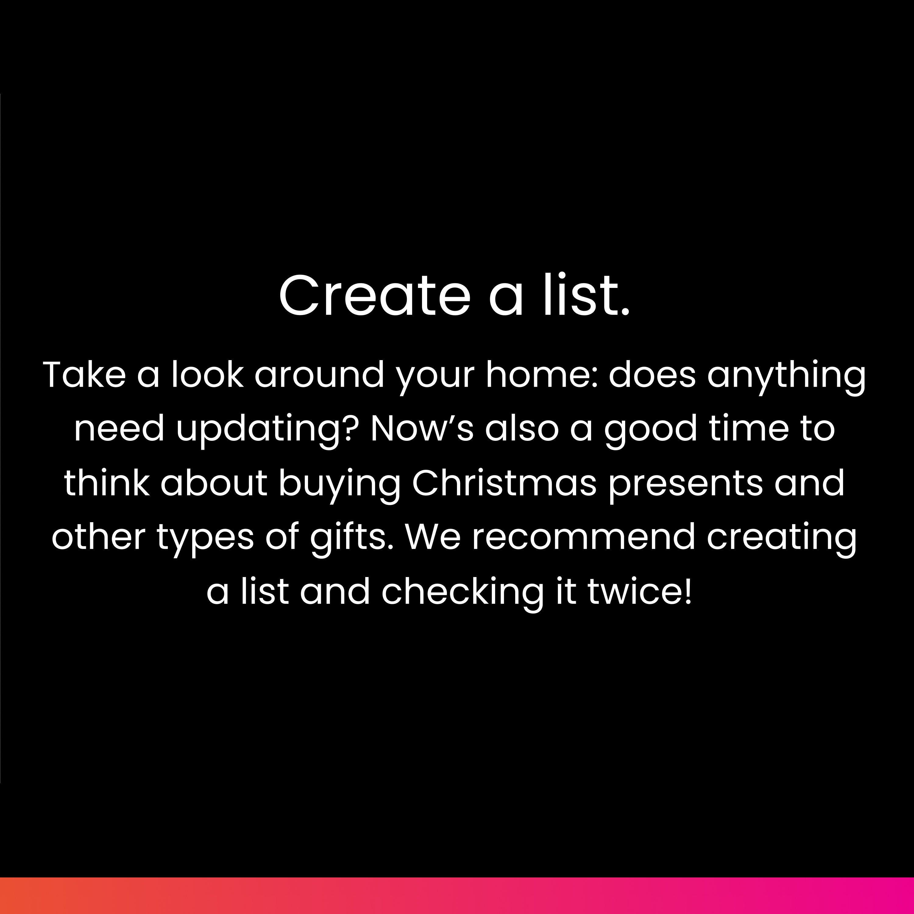 Create a list: Take a look around your home: does anything need updating? Now’s also a good time to think about buying Christmas presents and other types of gifts. We recommend creating a list and checking it twice!