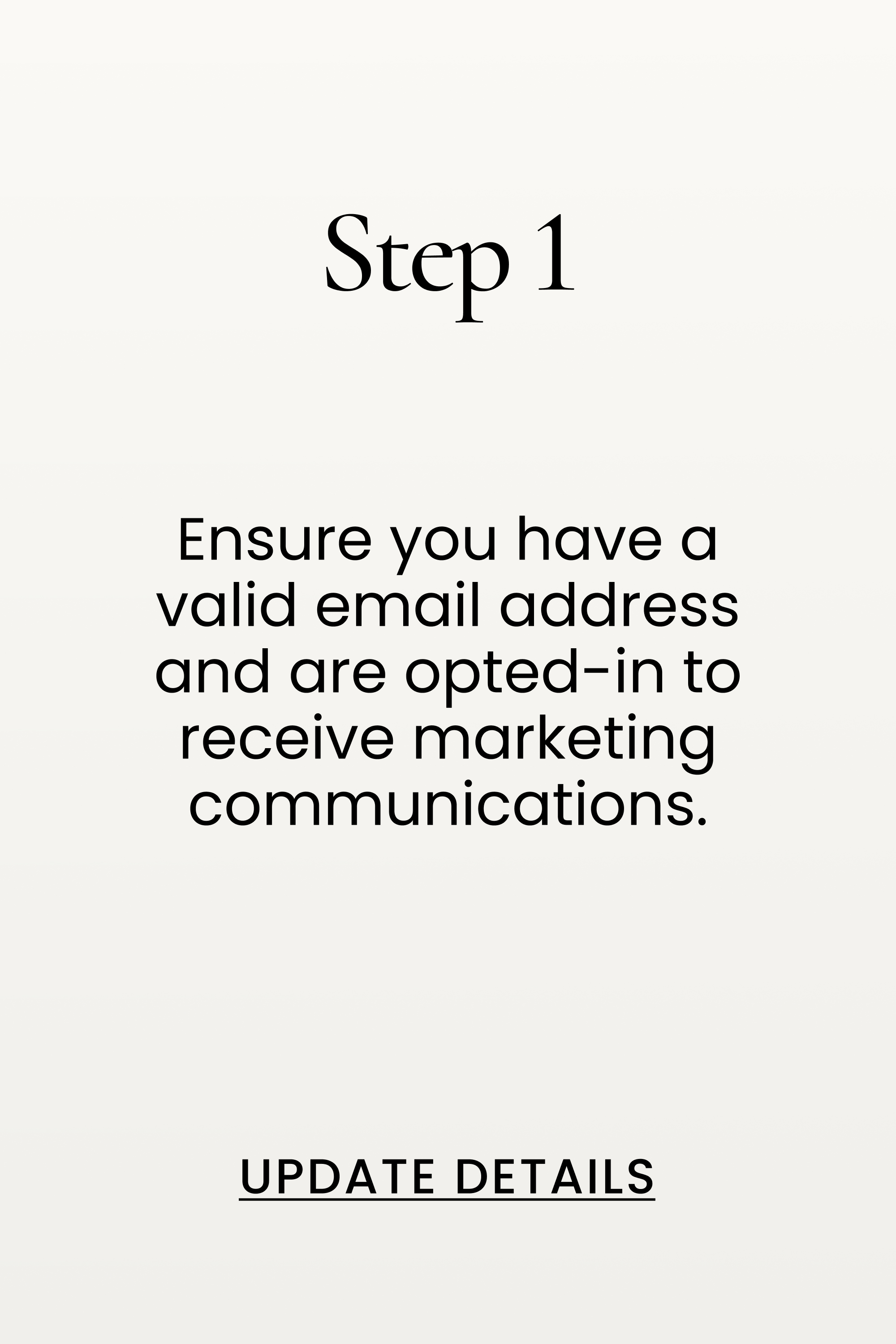 Step 1. Ensure you have a valid email address and are opted-in to receive marketing communications.