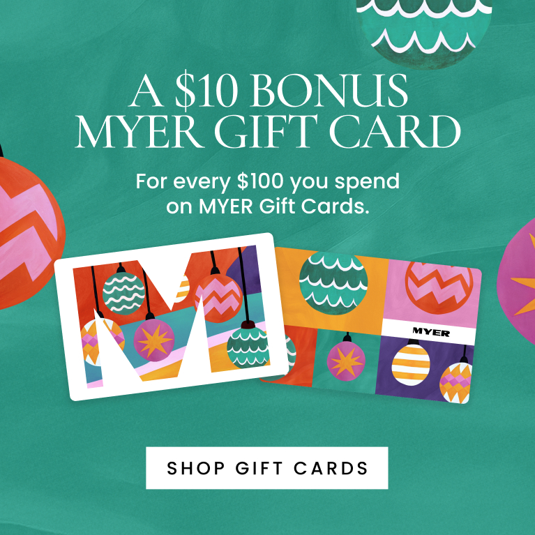 Receive a $10 bonus MYER gift card for every $100 you spend on MYER gift cards.
Terms and conditions apply.