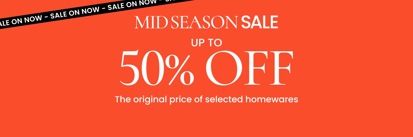 Mid Season Sale. Up to 50% off the original price of selected homewares. Click here to shop now.