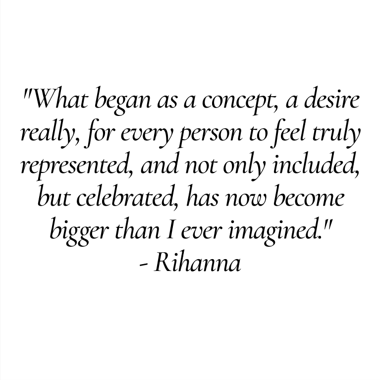 "What began as a concept, a desire really, for every person to feel truly represented, and not only included, but celebrated, has now become bigger than I ever imagined."
- Rihanna