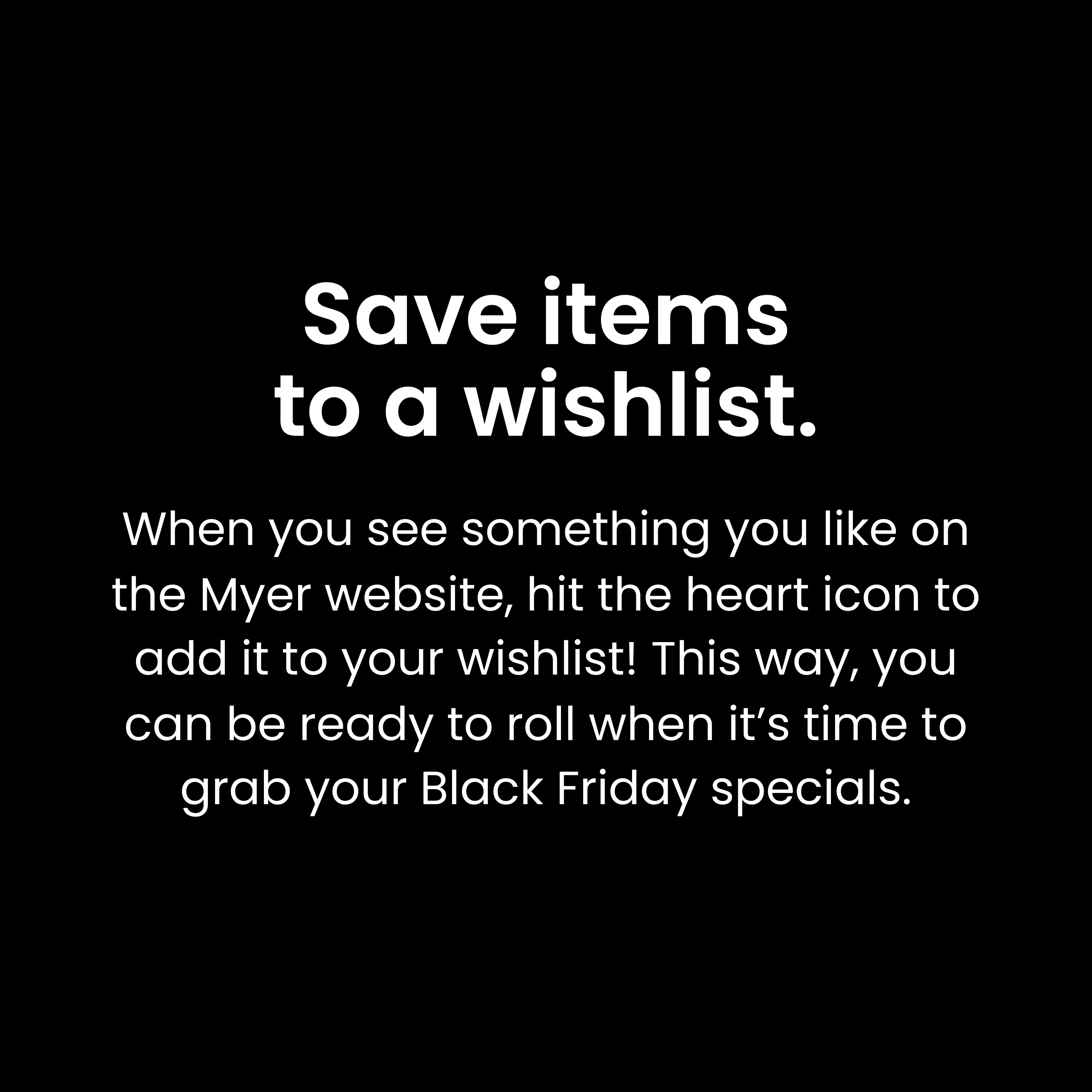 Save items to a wishlist: When you see something you like on the Myer website, hit the heart icon to add it to your wishlist! This way, you can be ready to roll when it’s time to grab your Black Friday specials.