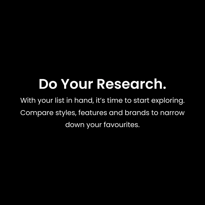 Do your research. With your list in hand, it’s time to start exploring. Compare styles, features and brands to narrow down your favourites.