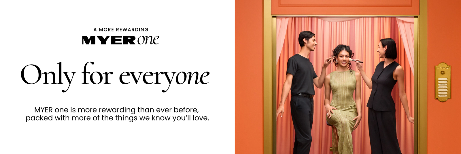 A MORE REWARDING MYER ONE
Only For Everyone
MYER one is more rewarding than ever before, packed with more things we know you'll love.