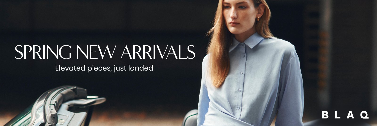 Spring New Arrivals. Elevated pieces, just landed. Blaq. Click here to shop now.