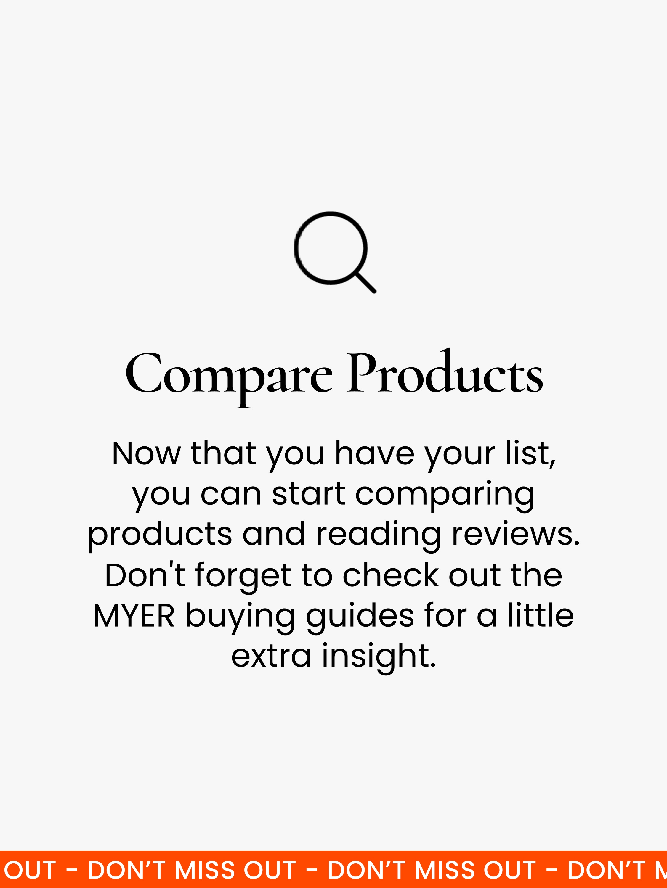 Compare products. Once you’ve got your list, it’s time to do some research. Start by comparing products with similar features and reading reviews. You can also check out Myer’s buying guides for extra insight.